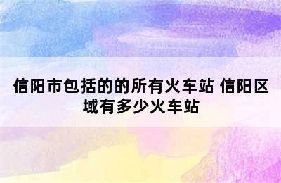 信阳市包括的的所有火车站 信阳区域有多少火车站